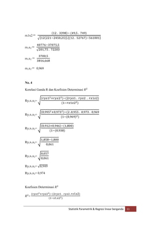 rx1x2 =
rx1x2 =
rx1x2 =
rx1x2 = 0,969

No. 4
Korelasi Ganda R dan Koefisien Determinasi

Ry1x1x2=

Ry1x1x2=

Ry1x1x2=

Ry1x1x2=

Ry1x1x2=
Ry1x1x2=
Ry1x1x2= 0,974

Koefisien Determinasi
=

Statistik Parametrik & Regresi linear berganda

11

 