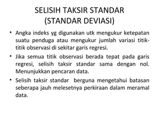 SELISIH TAKSIR STANDAR 
(STANDAR DEVIASI) 
• Angka indeks yg digunakan utk mengukur ketepatan 
suatu penduga atau mengukur jumlah variasi titik-titik 
observasi di sekitar garis regresi. 
• Jika semua titik observasi berada tepat pada garis 
regresi, selisih taksir standar sama dengan nol. 
Menunjukkan pencaran data. 
• Selisih taksir standar berguna mengetahui batasan 
seberapa jauh melesetnya perkiraan dalam meramal 
data. 
 