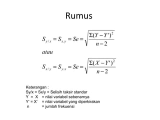 Rumus 
S = S = Se = S Y - 
Y 
( ') 
2 
- 
y x x y 
S = S = Se = S X - 
Y 
( ') 
2 
2 
/ . 
2 
/ . 
- 
n 
atau 
n 
x y y x 
Keterangan : 
Sy/x = Sx/y = Selisih taksir standar 
Y = X = nilai variabel sebenarnya 
Y’ = X’ = nilai variabel yang diperkirakan 
n = jumlah frekuensi 
 