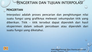 PENGERTIAN DAN TUJUAN INTERPOLASI
PENGERTIAN
Interpolasi adalah proses pencarian dan penghitungan nilai
suatu fungsi yang grafiknya melewati sekumpulan titik yang
diberikan. Titik – titik tersebut dapat diperoleh dari hasil
eksperimen dalam sebuah percobaan atau diperoleh dari
suatu fungsi yang diketahui.
Hamidatul Aminah Riva Dianita Istiqomah
 