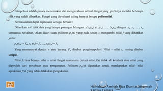Interpolasi adalah proses menemukan dan mengevaluasi sebuah fungsi yang grafiknya melalui beberapa
titik yang sudah diberikan. Fungsi yang dievaluasi paling banyak berupa polinomial.
Permasalahan dapat dijelaskan sebagai berikut :
Diberikan n+1 titik data yang berupa pasangan bilangan : (x0,y0), (x1,y1), … , (xnyn) dengan x0, x1, … , xn
semuanya berlainan. Akan dicari suatu polinom pn(x) yang pada setiap xi mengambil nilai f yang diberikan
yaitu :
pn(x0) = f0, pn (xi)= fi, …, pn(xn)= fn
Yang mempunyai derajat n atau kurang. Pn disebut penginterpolasi. Nilai – nilai xi sering disebut
simpul.
Nilai fi bisa berupa nilai – nilai fungsi matematis (tetapi nilai f(x) tidak di ketahui) atau nilai yang
diperoleh dari percobaan atau pengamatan. Polinom pn(x) digunakan untuk mendapatkan nilai- nilai
aprokmasi f(x) yang tidak dilakukan pengukuran.
Hamidatul Aminah Riva Dianita Istiqomah
 