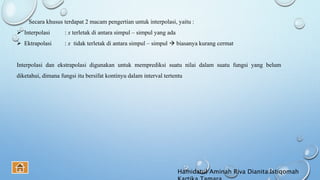 Secara khusus terdapat 2 macam pengertian untuk interpolasi, yaitu :
 Interpolasi : x terletak di antara simpul – simpul yang ada
 Ektrapolasi : x tidak terletak di antara simpul – simpul  biasanya kurang cermat
Interpolasi dan ekstrapolasi digunakan untuk memprediksi suatu nilai dalam suatu fungsi yang belum
diketahui, dimana fungsi itu bersifat kontinyu dalam interval tertentu
Hamidatul Aminah Riva Dianita Istiqomah
 