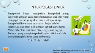 INTERPOLASI LINIER
Interpolasi linear merupakan interpolasi yang
diperoleh dengan cara menghubungkan dua titik yang
mengapit daerah yang akan dicari interpolasinya.
Interpolasi linear atau interpolasi lanjar adalah
interpolasi dua buah titik dengan sebuah garis lurus.
Misal diberikan dua buah titik, (x0,y0) dan (x1,y1).
Polinom yang menginterpolasi kedua titik itu adalah
persamaan garis lurus yang berbentuk:
𝑃 𝑥 = 𝑎0 + 𝑎1 𝑥
Hamidatul Aminah Riva Dianita Istiqomah
 