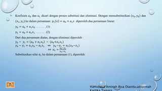 Koefisien 𝑎0 dan 𝑎1 dicari dengan proses substitusi dan eliminasi. Dengan mensubstitusikan (𝑥0, 𝑦0) dan
(𝑥1, 𝑦1) ke dalam persamaan 𝑝1 𝑥 = 𝑎0 + 𝑎1 𝑥 diperoleh dua persamaan linear:
𝑦0 = 𝑎0 + 𝑎1 𝑥0 . . . . . . . (1)
𝑦1 = 𝑎0 + 𝑎1 𝑥1 . . . . . . . (2)
Dari dua persamaan diatas, dengan eliminasi diperoleh :
𝑦0 − 𝑦1 = 𝑎0 + 𝑎1 𝑥0 − (𝑎0+𝑎1 𝑥1)
𝑦0 − 𝑦1 = 𝑎1 𝑥0 − 𝑎1 𝑥1 ⇔ 𝑦0 −𝑦1 = 𝑎1(𝑥0−𝑥1)
⇔ 𝑎1 =
𝑦0−𝑦1
𝑥0−𝑥1
Substitusikan nilai 𝑎1 ke dalam persamaan (1), diperoleh:
Hamidatul Aminah Riva Dianita Istiqomah
 