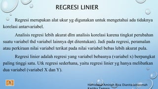REGRESI LINIER
Regresi merupakan alat ukur yg digunakan untuk mengetahui ada tidaknya
korelasi antarvariabel.
Analisis regresi lebih akurat dlm analisis korelasi karena tingkat perubahan
suatu variabel thd variabel lainnya dpt ditentukan). Jadi pada regresi, peramalan
atau perkiraan nilai variabel terikat pada nilai variabel bebas lebih akurat pula.
Regresi linier adalah regresi yang variabel bebasnya (variabel x) berpangkat
paling tinggi satu. Utk regresi sederhana, yaitu regresi linier yg hanya melibatkan
dua variabel (variabel X dan Y).
Hamidatul Aminah Riva Dianita Istiqomah
 