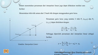 Dalam menentukan persamaan dari interpolasi linear juga dapat dilakukan melalui cara
berikut:
Menentukan titik-titik antara dari 2 buah titik dengan menggunakan garis lurus.
Gambar. Interpolasi Linier
Persamaan garis lurus yang melalui 2 titik P1 (x0,y0) dan P2
(x1,y1) dapat dituliskan dengan:
𝑦 − 𝑦0
𝑦1 − 𝑦0
=
𝑥 − 𝑥0
𝑥1 − 𝑥0
Sehingga diperoleh persamaan dari interpolasi linear sebagai
berikut:
𝑦 =
𝑦1 − 𝑦0
𝑥1 − 𝑥0
𝑥 − 𝑥0 + 𝑦0
Hamidatul Aminah Riva Dianita Istiqomah
 