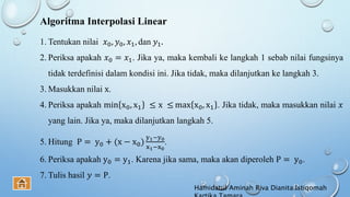 Algoritma Interpolasi Linear
1. Tentukan nilai 𝑥0, 𝑦0, 𝑥1, dan 𝑦1.
2. Periksa apakah 𝑥0 = 𝑥1. Jika ya, maka kembali ke langkah 1 sebab nilai fungsinya
tidak terdefinisi dalam kondisi ini. Jika tidak, maka dilanjutkan ke langkah 3.
3. Masukkan nilai x.
4. Periksa apakah min x0, x1 ≤ x ≤ max x0, x1 . Jika tidak, maka masukkan nilai 𝑥
yang lain. Jika ya, maka dilanjutkan langkah 5.
5. Hitung P = y0 + (x − x0)
y1−y0
x1−x0
.
6. Periksa apakah y0 = y1. Karena jika sama, maka akan diperoleh P = y0.
7. Tulis hasil 𝑦 = P.
Hamidatul Aminah Riva Dianita Istiqomah
 
