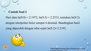 Dari data ln(9.0) = 2.1972, ln(9.5) = 2.2513, tentukan ln(9.2)
dengan interpolasi linier sampai 4 desimal. Bandingkan hasil
yang diperoleh dengan nilai sejati ln(9.2)=2.2192.
Contoh Soal 2
Hamidatul Aminah Riva Dianita Istiqomah
 