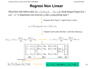Regresi Non Linear Misal Kita tahu bahwa data  {( x 1 ,  y 1 ), ( x 2 , y 2 ), …, ( x n ,  y n )}  mirip dengan fungsi  f ( x ) =  a 0 (1 – e - a 1 x );  bagaimana cara mencari   a 0  d an   a 1 yang paling tepat ? Ekspansi deret  Taylor +  regresi linear + itera si {D}  =  [Z j ]  { ∆A}  +  {E} a 0,j+1  =  a 0,j  +  ∆ a 0  and  a 1,j+1  =  a 1,j  + ∆ a 1 Ekspansi t aylor  pada titik data  x i  and state  sakarang  j Least squares 
