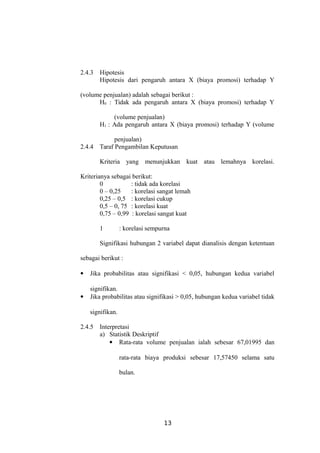 2.4.3 Hipotesis
Hipotesis dari pengaruh antara X (biaya promosi) terhadap Y
(volume penjualan) adalah sebagai berikut :
H0 : Tidak ada pengaruh antara X (biaya promosi) terhadap Y
(volume penjualan)
H1 : Ada pengaruh antara X (biaya promosi) terhadap Y (volume
penjualan)
2.4.4 Taraf Pengambilan Keputusan
Kriteria yang menunjukkan kuat atau lemahnya korelasi.
Kriterianya sebagai berikut:
0 : tidak ada korelasi
0 – 0,25 : korelasi sangat lemah
0,25 – 0,5 : korelasi cukup
0,5 – 0, 75 : korelasi kuat
0,75 – 0,99 : korelasi sangat kuat
1 : korelasi sempurna
Signifikasi hubungan 2 variabel dapat dianalisis dengan ketentuan
sebagai berikut :
 Jika probabilitas atau signifikasi < 0,05, hubungan kedua variabel
signifikan.
 Jika probabilitas atau signifikasi > 0,05, hubungan kedua variabel tidak
signifikan.
2.4.5 Interpretasi
a) Statistik Deskriptif
 Rata-rata volume penjualan ialah sebesar 67,01995 dan
rata-rata biaya produksi sebesar 17,57450 selama satu
bulan.
13
 