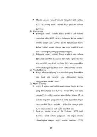  Standar deviasi variabel volume penjualan ialah sebesar
4,727826 sedang untuk variabel biaya produksi sebesar
3,504362.
b) Correlations
 Hubungan antara variabel biaya produksi dan volume
penjualan ialah 0,933. Artinya hubungan kedua variabel
tersebut sangat kuat. Korelasi positif menunjukkan bahwa
kedua variabel searah. Artinya jika biaya produksi besar,
maka volume penjualan juga akan meningkat.
 Hubungan antara variabel biaya produksi dan volume
penjualan signifikan jika dilihat dari angka signifikasi (sig)
sebesar 0.000 yang lebih kecil dari 0,05. Ini menunjukkan
adanya hubungan signifikan antara kedua variabel tersebut.
c) Variabel Entered
 Hanya ada variabel yang akan dianalisis yang dimasukkan
dan tidak ada variabel yang dikeluarkan karena
menggunakan metode “enter”
d) Model Summary
 Angka R square atau koefisien determinasi (angka korelasi
yang dikuadratkan atau 0,9332
) sebesar 0,870 atau sama
dengan 93,3%. Angka tersebut berarti bahwa sebesar 93,9%
volume penjualan yang dihasilkan dapat dijelaskan dengan
menggunakan biaya produksi . sedangkan sisanya yaitu
6,1% harus dijelaskan oleh factor penyebab lain.
 Besarnya standar error of the Estimate (SEE) ialah
1.750353 untuk volume penjualan. Jika angka tersebut
dibandingkan dengan angka standar devisiasi (STD),
14
 