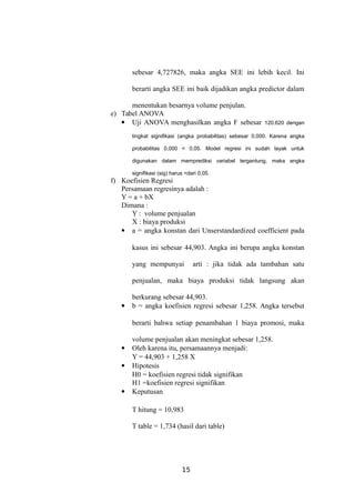 sebesar 4,727826, maka angka SEE ini lebih kecil. Ini
berarti angka SEE ini baik dijadikan angka predictor dalam
menentukan besarnya volume penjulan.
e) Tabel ANOVA
 Uji ANOVA menghasilkan angka F sebesar 120.620 dengan
tingkat signifikasi (angka probabilitas) sebesar 0,000. Karena angka
probabilitas 0,000 < 0,05. Model regresi ini sudah layak untuk
digunakan dalam memprediksi variabel tergantung, maka angka
signifikasi (sig) harus <dari 0,05.
f) Koefisien Regresi
Persamaan regresinya adalah :
Y = a + bX
Dimana :
Y : volume penjualan
X : biaya produksi
 a = angka konstan dari Unserstandardized coefficient pada
kasus ini sebesar 44,903. Angka ini berupa angka konstan
yang mempunyai arti : jika tidak ada tambahan satu
penjualan, maka biaya produksi tidak langsung akan
berkurang sebesar 44,903.
 b = angka koefisien regresi sebesar 1,258. Angka tersebut
berarti bahwa setiap penambahan 1 biaya promosi, maka
volume penjualan akan meningkat sebesar 1,258.
 Oleh karena itu, persamaannya menjadi:
Y = 44,903 + 1,258 X
 Hipotesis
H0 = koefisien regresi tidak signifikan
H1 =koefisien regresi signifikan
 Keputusan
T hitung = 10,983
T table = 1,734 (hasil dari table)
15
 