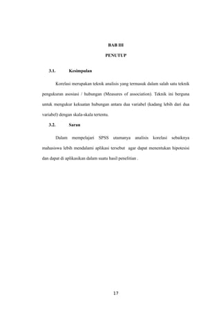 BAB III
PENUTUP
3.1. Kesimpulan
Korelasi merupakan teknik analisis yang termasuk dalam salah satu teknik
pengukuran asosiasi / hubungan (Measures of association). Teknik ini berguna
untuk mengukur kekuatan hubungan antara dua variabel (kadang lebih dari dua
variabel) dengan skala-skala tertentu.
3.2. Saran
Dalam mempelajari SPSS utamanya analisis korelasi sebaiknya
mahasiswa lebih mendalami aplikasi tersebut agar dapat menentukan hipotesisi
dan dapat di aplikasikan dalam suatu hasil penelitian .
17
 