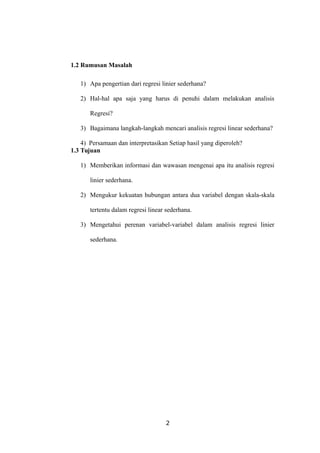 1.2 Rumusan Masalah
1) Apa pengertian dari regresi linier sederhana?
2) Hal-hal apa saja yang harus di penuhi dalam melakukan analisis
Regresi?
3) Bagaimana langkah-langkah mencari analisis regresi linear sederhana?
4) Persamaan dan interpretasikan Setiap hasil yang diperoleh?
1.3 Tujuan
1) Memberikan informasi dan wawasan mengenai apa itu analisis regresi
linier sederhana.
2) Mengukur kekuatan hubungan antara dua variabel dengan skala-skala
tertentu dalam regresi linear sederhana.
3) Mengetahui perenan variabel-variabel dalam analisis regresi linier
sederhana.
2
 