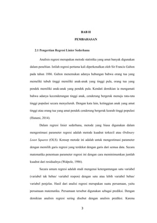 BAB II
PEMBAHASAN
2.1 Pengertian Regresi Linier Sederhana
Analisis regresi merupakan metode statistika yang amat banyak digunakan
dalam peneltian. Istilah regresi pertama kali diperkenalkan oleh Sir Francis Galton
pada tahun 1886. Galton menemukan adanya hubungan bahwa orang tua yang
memeliki tubuh tinggi memiliki anak-anak yang tinggi pula, orang tua yang
pendek memiliki anak-anak yang pendek pula. Kendati demikian ia mengamati
bahwa adanya kecenderungan tinggi anak, cenderung bergerak menuju rata-rata
tinggi populasi secara menyeluruh. Dengan kata lain, ketinggian anak yang amat
tinggi atau orang tua yang amat pendek cenderung bergerak kearah tinggi populasi
(Hutami, 2014).
Dalam regresi linier sederhana, metode yang biasa digunakan dalam
mengestimasi parameter regresi adalah metode kuadrat terkecil atau Ordinary
Least Squares (OLS). Konsep metode ini adalah untuk mengestimasi parameter
dengan memilih garis regresi yang terdekat dengan garis dari semua data. Secara
matematika penentuan parameter regresi ini dengan cara meminimumkan jumlah
kuadrat dari residualnya (Walpole, 1986).
Secara umum regresi adalah studi mengenai ketergantungan satu variabel
(variabel tak bebas/ variabel respon) dengan satu atau lebih variabel bebas/
variabel penjelas. Hasil dari analisi regresi merupakan suatu persamaan, yaitu
persamaan matematika. Persamaan tersebut digunakan sebagai prediksi. Dengan
demikian analisis regresi sering disebut dengan analisis prediksi. Karena
3
 