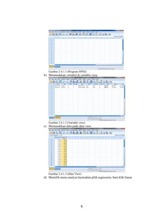 Gambar 2.4.1.1 (Program SPSS)
b) Memasukkan variabel di variable view
Gambar 2.4.1.2 (Variable view)
c) Memasukkan data pada data view
Gambar 2.4.1.3 (Data View)
d) Memilih menu analyze kemudian pilih regression, baru klik linear
6
 