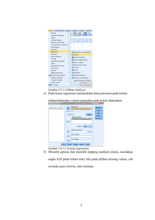Gambar 2.4.1.4 (Menu Analyze)
e) Pada linear regression memasukkan biaya promosi pada kolom
independentcdan volume penjualan pada kolom dependent.
Gambar 2.4.1.5 (Linear regression)
f) Memilih options dan memilih stepping method criteria, masukkan
angka 0,05 pada kolom entry lalu pada pilihan missing values, cek
exclude cases listwise, lalu continue
7
 