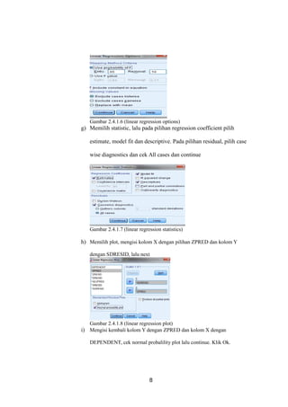 Gambar 2.4.1.6 (linear regression options)
g) Memilih statistic, lalu pada pilihan regression coefficient pilih
estimate, model fit dan descriptive. Pada pilihan residual, pilih case
wise diagnostics dan cek All cases dan continue
Gambar 2.4.1.7 (linear regression statistics)
h) Memilih plot, mengisi kolom X dengan pilihan ZPRED dan kolom Y
dengan SDRESID, lalu next
Gambar 2.4.1.8 (linear regression plot)
i) Mengisi kembali kolom Y dengan ZPRED dan kolom X dengan
DEPENDENT, cek normal probalility plot lalu continue. Klik Ok.
8
 