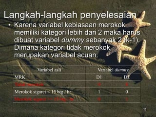 11
Langkah-langkah penyelesaian
• Karena variabel kebiasaan merokok
memiliki kategori lebih dari 2 maka harus
dibuat variabel dummy sebanyak 2 (k-1).
Dimana kategori tidak merokok
merupakan variabel acuan.
Variabel asli Variabel dummy
MRK D1 D2
Tidak merokok 0 0
Merokok sigaret < 15 btg / hr 1 0
Merokok sigaret >= 15 btg / hr 0 1
 