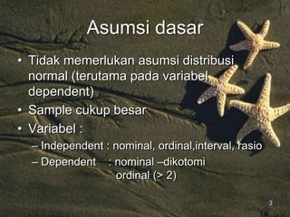 3
Asumsi dasar
• Tidak memerlukan asumsi distribusi
normal (terutama pada variabel
dependent)
• Sample cukup besar
• Variabel :
– Independent : nominal, ordinal,interval, rasio
– Dependent : nominal –dikotomi
ordinal (> 2)
 