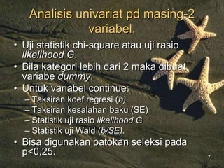 7
Analisis univariat pd masing-2
variabel.
• Uji statistik chi-square atau uji rasio
likelihood G.
• Bila kategori lebih dari 2 maka dibuat
variabe dummy.
• Untuk variabel continue:
– Taksiran koef regresi (b).
– Taksiran kesalahan baku (SE)
– Statistik uji rasio likelihood G
– Statistik uji Wald (b/SE).
• Bisa digunakan patokan seleksi pada
p<0,25.
 