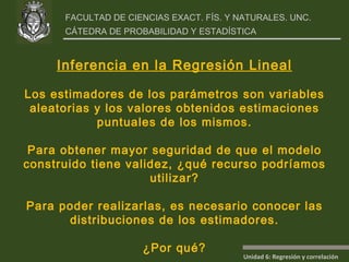 Inferencia en la Regresión Lineal Los estimadores de los parámetros son variables aleatorias y los valores obtenidos estimaciones puntuales de los mismos. Para obtener mayor seguridad de que el modelo construido tiene validez, ¿qué recurso podríamos utilizar? Para poder realizarlas, es necesario conocer las distribuciones de los estimadores. ¿Por qué? 