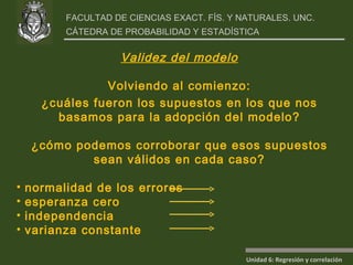 Validez del modelo Volviendo al comienzo: ¿cuáles fueron los supuestos en los que nos basamos para la adopción del modelo? ¿cómo podemos corroborar que esos supuestos sean válidos en cada caso? normalidad de los errores  esperanza cero  independencia varianza constante 