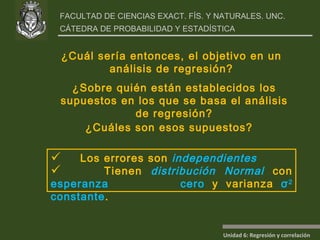 ¿Cuáles son esos supuestos? ¿Sobre quién están establecidos los supuestos en los que se basa el análisis de regresión? ¿Cuál sería entonces, el objetivo en un análisis de regresión? Los errores son  independientes Tienen  distribución Normal  con  esperanza  cero  y varianza  σ 2  constante . 
