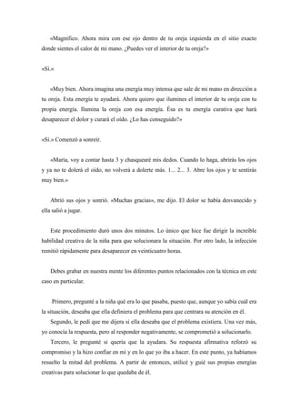 «Magnífico. Ahora mira con ese ojo dentro de tu oreja izquierda en el sitio exacto
donde sientes el calor de mi mano. ¿Puedes ver el interior de tu oreja?»
«Sí.»
«Muy bien. Ahora imagina una energía muy intensa que sale de mi mano en dirección a
tu oreja. Esta energía te ayudará. Ahora quiero que ilumines el interior de tu oreja con tu
propia energía. Ilumina la oreja con esa energía. Ésa es tu energía curativa que hará
desaparecer el dolor y curará el oído. ¿Lo has conseguido?»
«Sí.» Comenzó a sonreír.
«María, voy a contar hasta 3 y chasquearé mis dedos. Cuando lo haga, abrirás los ojos
y ya no te dolerá el oído, no volverá a dolerte más. 1... 2... 3. Abre los ojos y te sentirás
muy bien.»
Abrió sus ojos y sonrió. «Muchas gracias», me dijo. El dolor se había desvanecido y
ella salió a jugar.
Este procedimiento duró unos dos minutos. Lo único que hice fue dirigir la increíble
habilidad creativa de la niña para que solucionara la situación. Por otro lado, la infección
remitió rápidamente para desaparecer en veinticuatro horas.
Debes grabar en nuestra mente los diferentes puntos relacionados con la técnica en este
caso en particular.
Primero, pregunté a la niña qué era lo que pasaba, puesto que, aunque yo sabía cuál era
la situación, deseaba que ella definiera el problema para que centrara su atención en él.
Segundo, le pedí que me dijera si ella deseaba que el problema existiera. Una vez más,
yo conocía la respuesta, pero al responder negativamente, se comprometió a solucionarlo.
Tercero, le pregunté si quería que la ayudara. Su respuesta afirmativa reforzó su
compromiso y la hizo confiar en mí y en lo que yo iba a hacer. En este punto, ya habíamos
resuelto la mitad del problema. A partir de entonces, utilicé y guié sus propias energías
creativas para solucionar lo que quedaba de él.
 