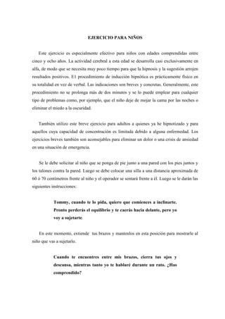 EJERCICIO PARA NIÑOS
Este ejercicio es especialmente efectivo para niños con edades comprendidas entre
cinco y ocho años. La actividad cerebral a esta edad se desarrolla casi exclusivamente en
alfa, de modo que se necesita muy poco tiempo para que la hipnosis y la sugestión arrojen
resultados positivos. E1 procedimiento de inducción hipnótica es prácticamente físico en
su totalidad en vez de verbal. Las indicaciones son breves y concretas. Generalmente, este
procedimiento no se prolonga más de dos minutos y se lo puede emplear para cualquier
tipo de problemas como, por ejemplo, que el niño deje de mojar la cama por las noches o
eliminar el miedo a la oscuridad.
También utilizo este breve ejercicio para adultos a quienes ya he hipnotizado y para
aquellos cuya capacidad de concentración es limitada debido a alguna enfermedad. Los
ejercicios breves también son aconsejables para eliminar un dolor o una crisis de ansiedad
en una situación de emergencia.
Se le debe solicitar al niño que se ponga de pie junto a una pared con los pies juntos y
los talones contra la pared. Luego se debe colocar una silla a una distancia aproximada de
60 ó 70 centímetros frente al niño y el operador se sentará frente a él. Luego se le darán las
siguientes instrucciones:
Tommy, cuando te lo pida, quiero que comiences a inclinarte.
Pronto perderás el equilibrio y te caerás hacia delante, pero yo
voy a sujetarte.
En este momento, extiende tus brazos y mantenlos en esta posición para mostrarle al
niño que vas a sujetarlo.
Cuando te encuentres entre mis brazos, cierra tus ojos y
descansa, mientras tanto yo te hablaré durante un rato. ¿Has
comprendido?
 