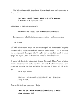 Si el niño no ha entendido lo que habías dicho, explicarlo hasta que lo tenga claro, y
luego continuar4.
Muy bien, Tommy, comienza ahora a inclinarte. Continúa
inclinándote hasta caer en mis brazos.
Cuando caiga en nuestros brazos, indicarle:
Cierra los ojos y descansa entre mis brazos mientras te hablo.
En este momento le daré las indicaciones que le ayudaran a resolver su problema.
Por ejemplo:
Los bebés mojan la cama porque son muy pequeños para ir al cuarto de baño. La gente
mayor no moja la cama porque pueden ir al servicio cuando desean. Tú eres un niño muy
mayor y creces cada día un poco más. Tú puedes ir al cuarto de baño cuando lo deseas
porque eres mayor. A partir de ahora acudirás al servicio cuando lo necesites.
Y cuando estés durmiendo, te despertarás si sientes deseos de ir al baño. Ya no volverás a
mojar la cama porque ahora puedes despertarte e ir al cuarto de baño cuando sientas deseos
de hacerlo. Te sentirás muy bien cada vez que te levantes por las noches para ir al lavabo
en
vez de mojar la cama.
Ahora voy a ponerte de pie; puedes abrir los ojos y despertarte
completamente.
Poner al niño de pie muy suavemente y decirle:
¡Abre los ojos! ¡Estás completamente despierto y te sientes
maravillosamente bien!
 