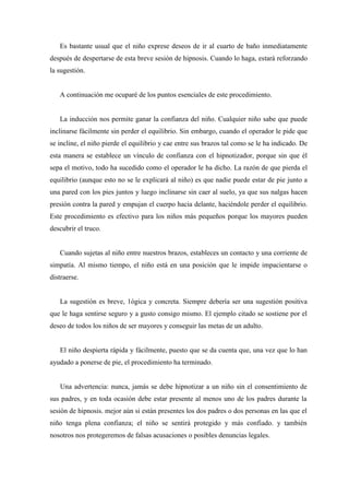 Es bastante usual que el niño exprese deseos de ir al cuarto de baño inmediatamente
después de despertarse de esta breve sesión de hipnosis. Cuando lo haga, estará reforzando
la sugestión.
A continuación me ocuparé de los puntos esenciales de este procedimiento.
La inducción nos permite ganar la confianza del niño. Cualquier niño sabe que puede
inclinarse fácilmente sin perder el equilibrio. Sin embargo, cuando el operador le pide que
se incline, el niño pierde el equilibrio y cae entre sus brazos tal como se le ha indicado. De
esta manera se establece un vínculo de confianza con el hipnotizador, porque sin que él
sepa el motivo, todo ha sucedido como el operador le ha dicho. La razón de que pierda el
equilibrio (aunque esto no se le explicará al niño) es que nadie puede estar de pie junto a
una pared con los pies juntos y luego inclinarse sin caer al suelo, ya que sus nalgas hacen
presión contra la pared y empujan el cuerpo hacia delante, haciéndole perder el equilibrio.
Este procedimiento es efectivo para los niños más pequeños porque los mayores pueden
descubrir el truco.
Cuando sujetas al niño entre nuestros brazos, estableces un contacto y una corriente de
simpatía. Al mismo tiempo, el niño está en una posición que le impide impacientarse o
distraerse.
La sugestión es breve, 1ógica y concreta. Siempre debería ser una sugestión positiva
que le haga sentirse seguro y a gusto consigo mismo. El ejemplo citado se sostiene por el
deseo de todos los niños de ser mayores y conseguir las metas de un adulto.
El niño despierta rápida y fácilmente, puesto que se da cuenta que, una vez que lo han
ayudado a ponerse de pie, el procedimiento ha terminado.
Una advertencia: nunca, jamás se debe hipnotizar a un niño sin el consentimiento de
sus padres, y en toda ocasión debe estar presente al menos uno de los padres durante la
sesión de hipnosis. mejor aún si están presentes los dos padres o dos personas en las que el
niño tenga plena confianza; el niño se sentirá protegido y más confiado. y también
nosotros nos protegeremos de falsas acusaciones o posibles denuncias legales.
 