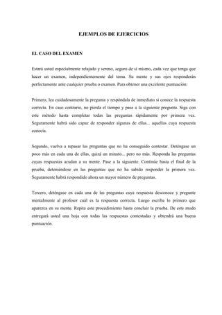 EJEMPLOS DE EJERCICIOS
EL CASO DEL EXAMEN
Estará usted especialmente relajado y sereno, seguro de sí mismo, cada vez que tenga que
hacer un examen, independientemente del tema. Su mente y sus ojos responderán
perfectamente ante cualquier prueba o examen. Para obtener una excelente puntuación:
Primero, lea cuidadosamente la pregunta y respóndala de inmediato si conoce la respuesta
correcta. En caso contrario, no pierda el tiempo y pase a la siguiente pregunta. Siga con
este método hasta completar todas las preguntas rápidamente por primera vez.
Seguramente habrá sido capaz de responder algunas de ellas... aquellas cuya respuesta
conocía.
Segundo, vuelva a repasar las preguntas que no ha conseguido contestar. Deténgase un
poco más en cada una de ellas, quizá un minuto... pero no más. Responda las preguntas
cuyas respuestas acudan a su mente. Pase a la siguiente. Continúe hasta el final de la
prueba, deteniéndose en las preguntas que no ha sabido responder la primera vez.
Seguramente habrá respondido ahora un mayor número de preguntas.
Tercero, deténgase en cada una de las preguntas cuya respuesta desconoce y pregunte
mentalmente al profesor cuál es la respuesta correcta. Luego escriba lo primero que
aparezca en su mente. Repita este procedimiento hasta concluir la prueba. De este modo
entregará usted una hoja con todas las respuestas contestadas y obtendrá una buena
puntuación.
 