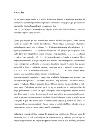 MIGRAÑAS
En las instrucciones previas a la sesión de hipnosis, indique al sujeto que practique la
autohipnosis cuando experimente los primeros síntomas de una jaqueca, ya que es mucho
más sencillo eliminarla cuando está en su primera fase.
Una vez que la jaqueca se convierte en migraña, resulta más difícil relajarse y conseguir
resultados rápidos y satisfactorios.
Quiero que imagine que está mirando una pantalla de color azul pálido. Sobre ella stá
escrito el número 20. Mírelo detenidamente. Ahora hágalo desaparecer relajándose
profundamente. Ahora mire el número 19, y déjelo que desaparezca. Mire el número 18, y
déjelo que desaparezca... 17, y déjelo que desaparezca... 16, y déjelo que desaparezca. Una
niebla de un azul más profundo se está formando sobre la pantalla... 15... 14... 13... el azul
es cada vez más profundo... 12... 11... 10... la pantalla es ahora de color azul oscuro. Ahora
respire profundamente y relájese un poco más mientras ve cómo la pantalla se transforma
en un color púrpura y sobre ella se observa un destellante número 10. Ahora deje que ese
número 10 se disuelva en el color púrpura y en su lugar surge el número 9. Ahora aparece
el 8... el 7... el 6... la pantalla se torna verde... 5... 4... 3... 2... 1... 0. Ahora olvídese de los
números y de la pantalla y relájese aún más profundamente.
Imagínese cómo le gustaría ser... guapa, libre y relajada. Sintiéndose muy a gusto... con
una espléndida apariencia... sintiéndose muy bien... muy saludable... con mucha fuerza,
alegría y vitalidad... libre de cualquier dolor... libre de tensión. Ésa es usted Ésa es real-
mente usted. Cada día de su vida a partir de hoy se sentirá cada vez más parecida a la
mujer que aspira ser. Es usted tan capaz e inteligente como cualquier otra persona, incluso
más. Tiene usted el control de si misma, de modo que todo lo que se proponga lo conse-
guirá. A partir de este momento será usted más dueña de sí misma porque se sentirá serena
y relajada. Y por esta misma razón su cabeza estará relajada, y también su cuello, su
columna, todo su cuerpo estará más relajado y usted se sentirá más libre y relajada, y ya no
volverá a tener jaquecas. Jamás volverá a sufrir una jaqueca.
Cada día se ocupará usted de practicar los ejercicios de autohipnosis. Al menor signo de
una futura jaqueca, realizará los ejercicios inmediatamente, y cada vez que los haga se
relajará completamente. Se relajará tan profundamente como en este momento, se sentirá
 