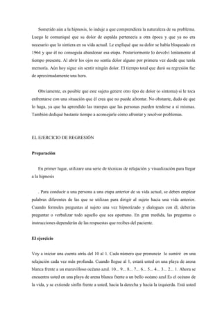Sometido aún a la hipnosis, lo induje a que comprendiera la naturaleza de su problema.
Luego le comuniqué que su dolor de espalda pertenecía a otra época y que ya no era
necesario que lo sintiera en su vida actual. Le expliqué que su dolor se había bloqueado en
1964 y que él no conseguía abandonar esa etapa. Posteriormente lo devolví lentamente al
tiempo presente. Al abrir los ojos no sentía dolor alguno por primera vez desde que tenía
memoria. Aún hoy sigue sin sentir ningún dolor. El tiempo total que duró su regresión fue
de aproximadamente una hora.
Obviamente, es posible que este sujeto genere otro tipo de dolor (o síntoma) si le toca
enfrentarse con una situación que él crea que no puede afrontar. No obstante, dudo de que
lo haga, ya que ha aprendido las trampas que las personas pueden tenderse a sí mismas.
También dediqué bastante tiempo a aconsejarle cómo afrontar y resolver problemas.
EL EJERCICIO DE REGRESIÓN
Preparación
En primer lugar, utilizare una serie de técnicas de relajación y visualización para llegar
a la hipnosis
. Para conducir a una persona a una etapa anterior de su vida actual, se deben emplear
palabras diferentes de las que se utilizan para dirigir al sujeto hacia una vida anterior.
Cuando formules preguntas al sujeto una vez hipnotizado y dialogues con él, deberías
preguntar o verbalizar todo aquello que sea oportuno. En gran medida, las preguntas o
instrucciones dependerán de las respuestas que recibes del paciente.
El ejercicio
Voy a iniciar una cuenta atrás del 10 al 1. Cada número que pronuncie lo sumiré en una
relajación cada vez más profunda. Cuando llegue al 1, estará usted en una playa de arena
blanca frente a un maravilloso océano azul. 10... 9... 8... 7... 6... 5... 4... 3... 2... 1. Ahora se
encuentra usted en una playa de arena blanca frente a un bello océano azul Es el océano de
la vida, y se extiende sinfín frente a usted, hacia la derecha y hacia la izquierda. Está usted
 