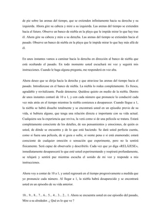 de pie sobre las arenas del tiempo, que se extienden infinitamente hacia su derecha y su
izquierda. Ahora gire su cabeza y mire a su izquierda. Las arenas del tiempo se extienden
hacia el futuro. Observe un banco de niebla en la playa que le impide mirar lo que hay tras
él. Ahora gire su cabeza y mire a su derecha. Las arenas del tiempo se extienden hacia el
pasado. Observe un banco de niebla en la playa que le impide mirar lo que hay más allá de
él.
En unos instantes vamos a caminar hacia la derecha en dirección al banco de niebla que
está ocultando el pasado. En todo momento usted escuchará mi voz y seguirá mis
instrucciones. Cuando le haga alguna pregunta, me responderá en voz alta.
Ahora deseo que se dirija hacia la derecha y que atraviese las arenas del tiempo hacia el
pasado. Introdúzcase en el banco de niebla. La niebla lo rodea completamente. Es fresca,
agradable y revitalizante. Puede detenerse. Quédese quieto en medio de la niebla. Dentro
de unos instantes contaré de 10 a 1, y con cada número que pronuncie lo conduciré cada
vez más atrás en el tiempo mientras la niebla comienza a desaparecer. Cuando llegue a 1,
la niebla se habrá disuelto totalmente y se encontrará usted en un episodio previo de su
vida, si hubiera alguno, que tenga una relación directa e importante con su vida actual.
Cualquiera sea la experiencia que reviva, la verá como si de una película se tratara. Estará
completamente consciente de los detalles, de sus pensamientos y emociones, de quién es
usted, de dónde se encuentra y de lo que está haciendo. Se dará usted perfecta cuenta,
como si fuera una película, de si goza o sufre, si siente pena o si está enamorado; estará
consciente de cualquier emoción o sensación que experimente, pero no la sentirá
físicamente. Será capaz de observarlo y describirlo. Cada vez que yo diga «RELÁJESE»,
inmediatamente desaparecerá lo que esté usted experimentando y respirará profundamente,
se relajará y sentirá paz mientras escucha el sonido de mi voz y responde a mis
instrucciones.
Ahora voy a contar de 10 a 1, y usted regresará en el tiempo progresivamente a medida que
yo pronuncie cada número. Al llegar a 1, la niebla habrá desaparecido y se encontrará
usted en un episodio de su vida anterior.
10... 9... 8... 7... 6... 5... 4... 3... 2... 1. Ahora se encuentra usted en ese episodio del pasado,
Mire a su alrededor. ¿ Qué es lo que ve ?
 