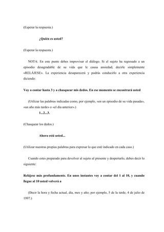 (Esperar la respuesta.)
¿Quién es usted?
(Esperar la respuesta.)
NOTA: En este punto debes improvisar el diálogo. Si el sujeto ha regresado a un
episodio desagradable de su vida que le causa ansiedad, decirle simplemente
«RELÁJESE». La experiencia desaparecerá y podrás conducirlo a otra experiencia
diciendo:
Voy a contar hasta 3 y a chasquear mis dedos. En ese momento se encontrará usted
(Utilizar las palabras indicadas como, por ejemplo, «en un episodio de su vida pasada»,
«un año más tarde» o «el día anterior».)
1...2...3.
(Chasquear los dedos.)
Ahora está usted...
(Utilizar nuestras propias palabras para expresar lo que esté indicado en cada caso.)
Cuando estes preparado para devolver al sujeto al presente y despertarlo, debes decir lo
siguiente:
Relájese más profundamente. En unos instantes voy a contar del 1 al 10, y cuando
llegue al 10 usted volverá a
(Decir la hora y fecha actual, día, mes y año; por ejemplo, 5 de la tarde, 4 de julio de
1997.)
 