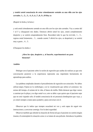 y tendrá usted consciencia de estar cómodamente sentado en una silla con los ojos
cerrados. 1... 2... 3... 4...5...ó...7...8...9...10 Hoy es
(Repetir la fecha y la hora.)
y está usted cómodamente sentado en una silla con los ojos aún cerrados. Voy a contar del
1 al 5 y chasquearé mis dedos. Entonces abrirá usted los ojos, estará completamente
despierto y se sentirá estupendamente bien. Recordará todo lo que ha revivido. 1... 2...
regresa usted lentamente... 3... cuando cuente 5 abrirá los ojos, se despertará y se sentirá
muy a gusto... 4... 5.
(Chasquear los dedos.)
¡Abra los ojos, despierte y, al hacerlo, experimentará un gran
bienestar!
Análisis
Dialogar con el paciente sobre la sesión de regresión que acabas de realizar ya que esta
conversación posterior a la experiencia representa una importante herramienta de
aprendizaje para ambos.
Las palabras empleadas durante el procedimiento de regresión son esenciales. No debes
utilizar atajos. Fijarse en la simbología y en la visualización que utilizo al comienzo: las
arenas del tiempo, el océano de la vida, el banco de niebla. Debo destacar que digo vamos
a caminar por la playa y no digo usted va a; esto se debe a que quiero que el paciente sepa
que no está viajando solo; él tendrá consciencia de mi presencia dondequiera que vaya, y
yo estaré siempre a mano para ayudarlo y para conversar con él.
Observar que le indico que siempre escuchará mi voz y será capaz de seguir mis
instrucciones y conversar conmigo. Eso le dará seguridad.
Observar también que abordo la situación de forma tal que el paciente no sentirá ningún
trauma; él contemplará la situación como si se tratara de una película. Introduzco la palabra
 