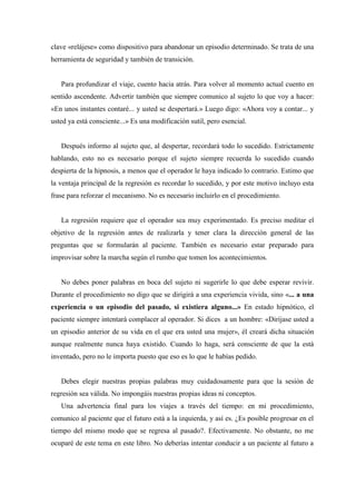 clave «relájese» como dispositivo para abandonar un episodio determinado. Se trata de una
herramienta de seguridad y también de transición.
Para profundizar el viaje, cuento hacia atrás. Para volver al momento actual cuento en
sentido ascendente. Advertir también que siempre comunico al sujeto lo que voy a hacer:
«En unos instantes contaré... y usted se despertará.» Luego digo: «Ahora voy a contar... y
usted ya está consciente...» Es una modificación sutil, pero esencial.
Después informo al sujeto que, al despertar, recordará todo lo sucedido. Estrictamente
hablando, esto no es necesario porque el sujeto siempre recuerda lo sucedido cuando
despierta de la hipnosis, a menos que el operador le haya indicado lo contrario. Estimo que
la ventaja principal de la regresión es recordar lo sucedido, y por este motivo incluyo esta
frase para reforzar el mecanismo. No es necesario incluirlo en el procedimiento.
La regresión requiere que el operador sea muy experimentado. Es preciso meditar el
objetivo de la regresión antes de realizarla y tener clara la dirección general de las
preguntas que se formularán al paciente. También es necesario estar preparado para
improvisar sobre la marcha según el rumbo que tomen los acontecimientos.
No debes poner palabras en boca del sujeto ni sugerirle lo que debe esperar revivir.
Durante el procedimiento no digo que se dirigirá a una experiencia vivida, sino «... a una
experiencia o un episodio del pasado, si existiera alguno...» En estado hipnótico, el
paciente siempre intentará complacer al operador. Si dices a un hombre: «Diríjase usted a
un episodio anterior de su vida en el que era usted una mujer», él creará dicha situación
aunque realmente nunca haya existido. Cuando lo haga, será consciente de que la está
inventado, pero no le importa puesto que eso es lo que le habías pedido.
Debes elegir nuestras propias palabras muy cuidadosamente para que la sesión de
regresión sea válida. No impongáis nuestras propias ideas ni conceptos.
Una advertencia final para los viajes a través del tiempo: en mi procedimiento,
comunico al paciente que el futuro está a la izquierda, y así es. ¿Es posible progresar en el
tiempo del mismo modo que se regresa al pasado?. Efectivamente. No obstante, no me
ocuparé de este tema en este libro. No deberías intentar conducir a un paciente al futuro a
 