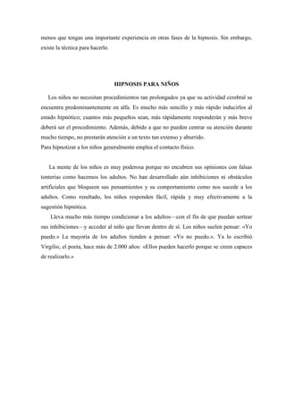 menos que tengas una importante experiencia en otras fases de la hipnosis. Sin embargo,
existe la técnica para hacerlo.
HIPNOSIS PARA NIÑOS
Los niños no necesitan procedimientos tan prolongados ya que su actividad cerebral se
encuentra predominantemente en alfa. Es mucho más sencillo y más rápido inducirlos al
estado hipnótico; cuantos más pequeños sean, más rápidamente responderán y más breve
deberá ser el procedimiento. Además, debido a que no pueden centrar su atención durante
mucho tiempo, no prestarán atención a un texto tan extenso y aburrido.
Para hipnotizar a los niños generalmente emplea el contacto físico.
La mente de los niños es muy poderosa porque no encubren sus opiniones con falsas
tonterías como hacemos los adultos. No han desarrollado aún inhibiciones ni obstáculos
artificiales que bloqueen sus pensamientos y su comportamiento como nos sucede a los
adultos. Como resultado, los niños responden fácil, rápida y muy efectivamente a la
sugestión hipnótica.
Lleva mucho más tiempo condicionar a los adultos—con el fin de que puedan sortear
sus inhibiciones—y acceder al niño que llevan dentro de sí. Los niños suelen pensar: «Yo
puedo.» La mayoría de los adultos tienden a pensar: «Yo no puedo.». Ya lo escribió
Virgilio, el poeta, hace más de 2.000 años: «Ellos pueden hacerlo porque se creen capaces
de realizarlo.»
 