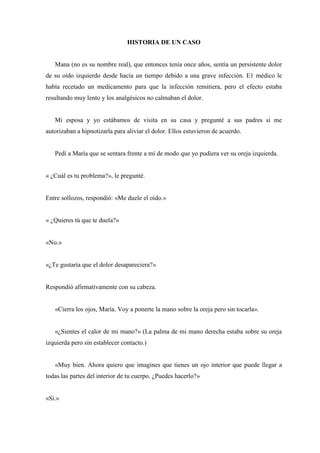 HISTORIA DE UN CASO
Mana (no es su nombre real), que entonces tenía once años, sentía un persistente dolor
de su oído izquierdo desde hacía un tiempo debido a una grave infección. E1 médico le
había recetado un medicamento para que la infección remitiera, pero el efecto estaba
resultando muy lento y los analgésicos no calmaban el dolor.
Mi esposa y yo estábamos de visita en su casa y pregunté a sus padres si me
autorizaban a hipnotizarla para aliviar el dolor. Ellos estuvieron de acuerdo.
Pedí a María que se sentara frente a mí de modo que yo pudiera ver su oreja izquierda.
« ¿Cuál es tu problema?», le pregunté.
Entre sollozos, respondió: «Me duele el oído.»
« ¿Quieres tú que te duela?»
«No.»
«¿Te gustaría que el dolor desapareciera?»
Respondió afirmativamente con su cabeza.
«Cierra los ojos, María. Voy a ponerte la mano sobre la oreja pero sin tocarla».
«¿Sientes el calor de mi mano?» (La palma de mi mano derecha estaba sobre su oreja
izquierda pero sin establecer contacto.)
«Muy bien. Ahora quiero que imagines que tienes un ojo interior que puede llegar a
todas las partes del interior de tu cuerpo. ¿Puedes hacerlo?»
«Sí.»
 