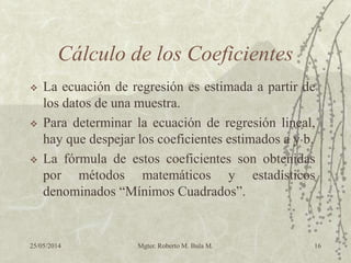 25/05/2014 Mgter. Roberto M. Bula M. 16
Cálculo de los Coeficientes
 La ecuación de regresión es estimada a partir de
los datos de una muestra.
 Para determinar la ecuación de regresión lineal,
hay que despejar los coeficientes estimados a y b.
 La fórmula de estos coeficientes son obtenidas
por métodos matemáticos y estadísticos
denominados “Mínimos Cuadrados”.
 