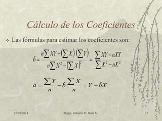 25/05/2014 Mgter. Roberto M. Bula M. 17
Cálculo de los Coeficientes
 Las fórmulas para estimar los coeficientes son:
   
  

 
 





 2222
ˆ
XnX
YXnXY
XXn
YXXYn
b
XbY
n
X
b
n
Y
a ˆˆˆ  
 