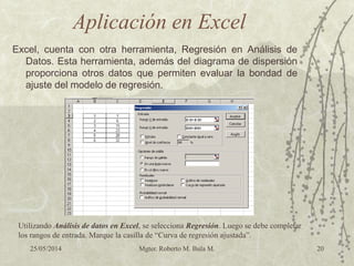 25/05/2014 Mgter. Roberto M. Bula M. 20
Aplicación en Excel
Excel, cuenta con otra herramienta, Regresión en Análisis de
Datos. Esta herramienta, además del diagrama de dispersión
proporciona otros datos que permiten evaluar la bondad de
ajuste del modelo de regresión.
Utilizando Análisis de datos en Excel, se selecciona Regresión. Luego se debe completar
los rangos de entrada. Marque la casilla de “Curva de regresión ajustada”.
 