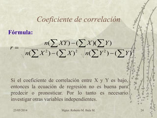 25/05/2014 Mgter. Roberto M. Bula M. 24
Coeficiente de correlación

  


 2222
)()()()(
))(()(
YYnXXn
YXXYn
r
Fórmula:
Si el coeficiente de correlación entre X y Y es bajo,
entonces la ecuación de regresión no es buena para
predecir o pronosticar. Por lo tanto es necesario
investigar otras variables independientes.
 