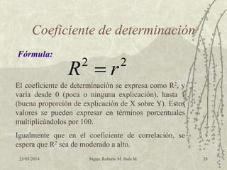 25/05/2014 Mgter. Roberto M. Bula M. 28
Coeficiente de determinación
Fórmula:
22
rR 
El coeficiente de determinación se expresa como R2, y
varía desde 0 (poca o ninguna explicación), hasta 1
(buena proporción de explicación de X sobre Y). Estos
valores se pueden expresar en términos porcentuales
multiplicándolos por 100.
Igualmente que en el coeficiente de correlación, se
espera que R2 sea de moderado a alto.
 