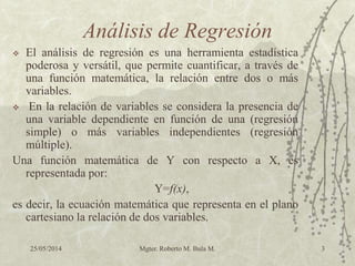 25/05/2014 Mgter. Roberto M. Bula M. 3
Análisis de Regresión
 El análisis de regresión es una herramienta estadística
poderosa y versátil, que permite cuantificar, a través de
una función matemática, la relación entre dos o más
variables.
 En la relación de variables se considera la presencia de
una variable dependiente en función de una (regresión
simple) o más variables independientes (regresión
múltiple).
Una función matemática de Y con respecto a X, es
representada por:
Y=f(x),
es decir, la ecuación matemática que representa en el plano
cartesiano la relación de dos variables.
 