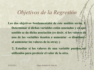 25/05/2014 Mgter. Roberto M. Bula M. 8
Objetivos de la Regresión
Los dos objetivos fundamentales de este análisis serán, 1.
Determinar si dichas variables están asociadas y en qué
sentido se da dicha asociación (es decir, si los valores de
una de las variables tienden a aumentar –o disminuir-
al aumentar los valores de la otra); y
2. Estudiar si los valores de una variable pueden ser
utilizados para predecir el valor de la otra.
 
