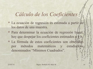 25/05/14 Mgter. Roberto M. Bula M. 16
Cálculo de los Coeficientes
 La ecuación de regresión es estimada a partir de
los datos de una muestra.
 Para determinar la ecuación de regresión lineal,
hay que despejar los coeficientes estimados a y b.
 La fórmula de estos coeficientes son obtenidas
por métodos matemáticos y estadísticos
denominados “Mínimos Cuadrados”.
 