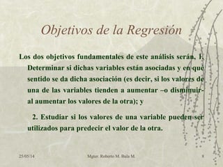 25/05/14 Mgter. Roberto M. Bula M. 8
Objetivos de la Regresión
Los dos objetivos fundamentales de este análisis serán, 1.
Determinar si dichas variables están asociadas y en qué
sentido se da dicha asociación (es decir, si los valores de
una de las variables tienden a aumentar –o disminuir-
al aumentar los valores de la otra); y
2. Estudiar si los valores de una variable pueden ser
utilizados para predecir el valor de la otra.
 